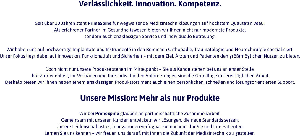 Verlässlichkeit. Innovation. Kompetenz.  Seit über 10 Jahren steht PrimeSpine für wegweisende Medizintechniklösungen auf höchstem Qualitätsniveau.  Als erfahrener Partner im Gesundheitswesen bieten wir Ihnen nicht nur modernste Produkte,  sondern auch erstklassigen Service und individuelle Betreuung.  Wir haben uns auf hochwertige Implantate und Instrumente in den Bereichen Orthopädie, Traumatologie und Neurochirurgie spezialisiert.  Unser Fokus liegt dabei auf Innovation, Funktionalität und Sicherheit – mit dem Ziel, Ärzten und Patienten den größtmöglichen Nutzen zu bieten.  Doch nicht nur unsere Produkte stehen im Mittelpunkt – Sie als Kunde stehen bei uns an erster Stelle.  Ihre Zufriedenheit, Ihr Vertrauen und Ihre individuellen Anforderungen sind die Grundlage unserer täglichen Arbeit.  Deshalb bieten wir Ihnen neben einem erstklassigen Produktsortiment auch einen persönlichen, schnellen und lösungsorientierten Support.  Unsere Mission: Mehr als nur Produkte  Wir bei PrimeSpine glauben an partnerschaftliche Zusammenarbeit.  Gemeinsam mit unseren Kunden entwickeln wir Lösungen, die neue Standards setzen.  Unsere Leidenschaft ist es, Innovationen verfügbar zu machen – für Sie und Ihre Patienten. Lernen Sie uns kennen – wir freuen uns darauf, mit Ihnen die Zukunft der Medizintechnik zu gestalten.